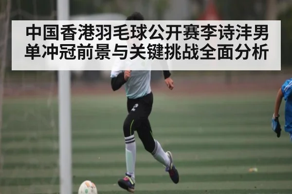 中国香港羽毛球公开赛李诗沣男单冲冠前景与关键挑战全面分析